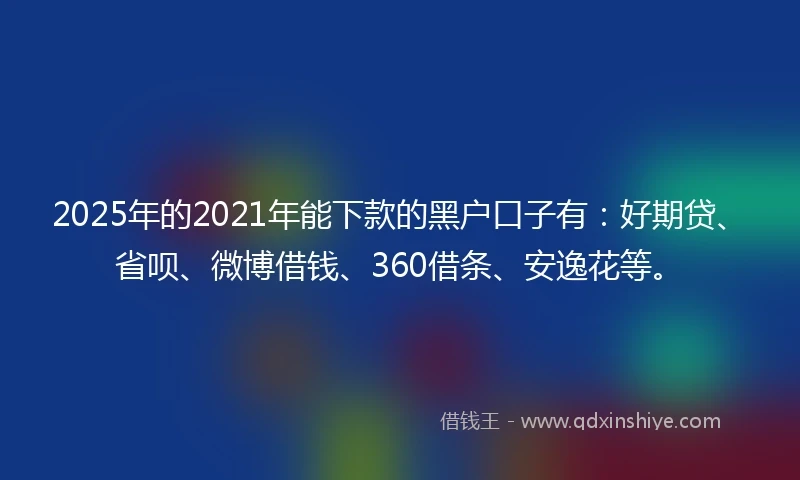 2025年的2021年能下款的黑户口子有：好期贷、省呗、微博借钱、360借条、安逸花等。