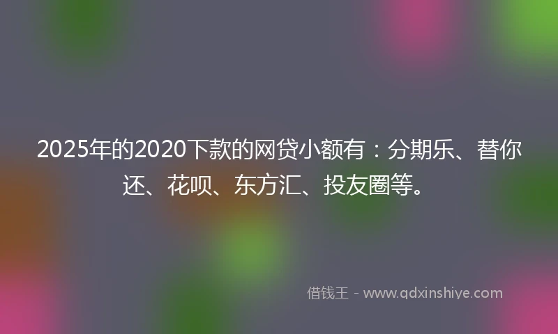 2025年的2020下款的网贷小额有：分期乐、替你还、花呗、东方汇、投友圈等。