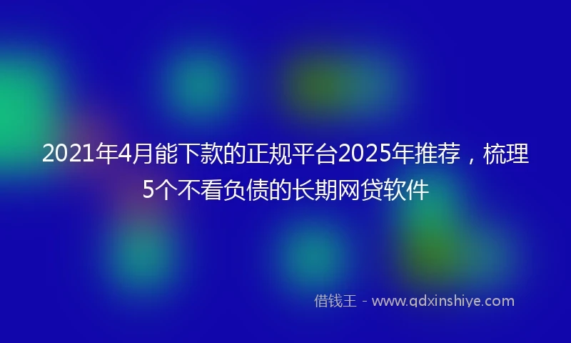 2021年4月能下款的正规平台2025年推荐，梳理5个不看负债的长期网贷软件