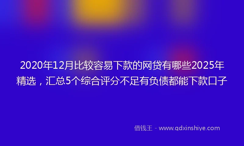 2020年12月比较容易下款的网贷有哪些2025年精选，汇总5个综合评分不足有负债都能下款口子