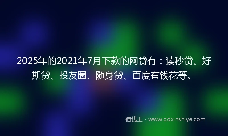 2025年的2021年7月下款的网贷有：读秒贷、好期贷、投友圈、随身贷、百度有钱花等。