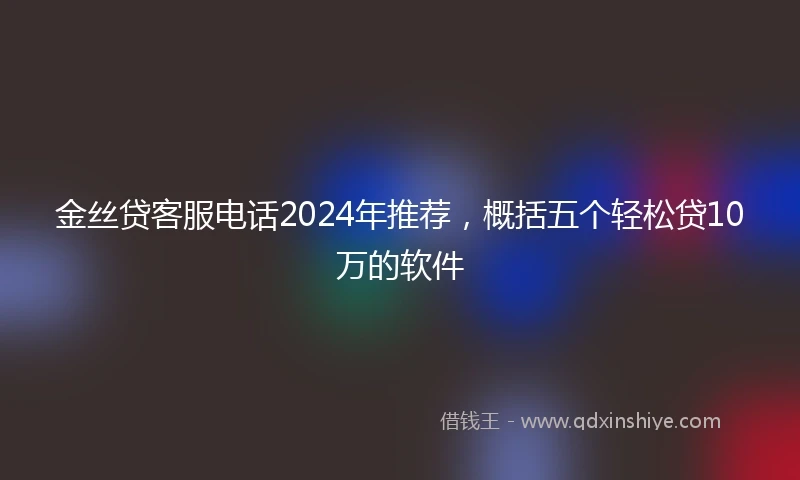 金丝贷客服电话2024年推荐，概括五个轻松贷10万的软件