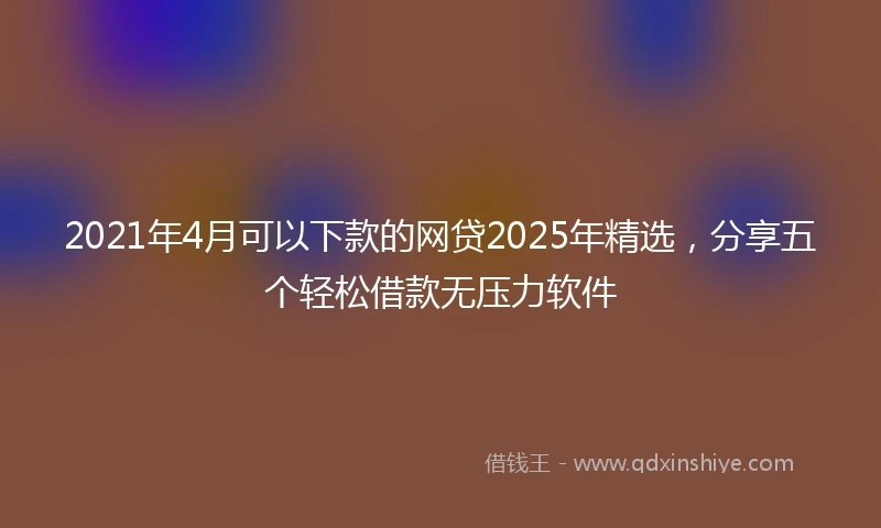 2021年4月可以下款的网贷2025年精选，分享五个轻松借款无压力软件