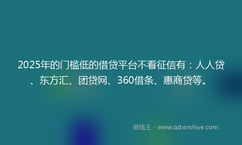 2025年的门槛低的借贷平台不看征信有：人人贷、东方汇、团贷网、360借条、惠商贷等。