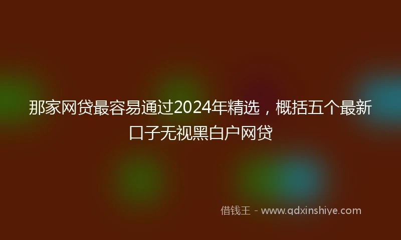 那家网贷最容易通过2024年精选，概括五个最新口子无视黑白户网贷