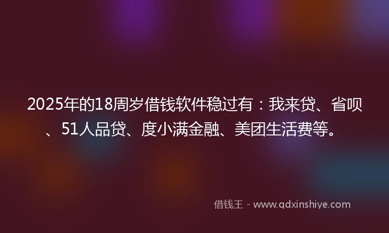 2025年的18周岁借钱软件稳过有：我来贷、省呗、51人品贷、度小满金融、美团生活费等。