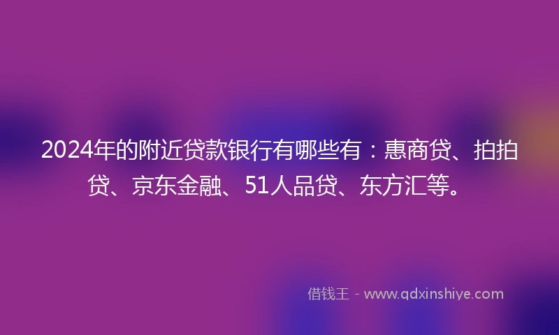 2024年的附近贷款银行有哪些有：惠商贷、拍拍贷、京东金融、51人品贷、东方汇等。