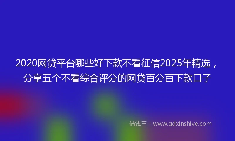 2020网贷平台哪些好下款不看征信2025年精选，分享五个不看综合评分的网贷百分百下款口子