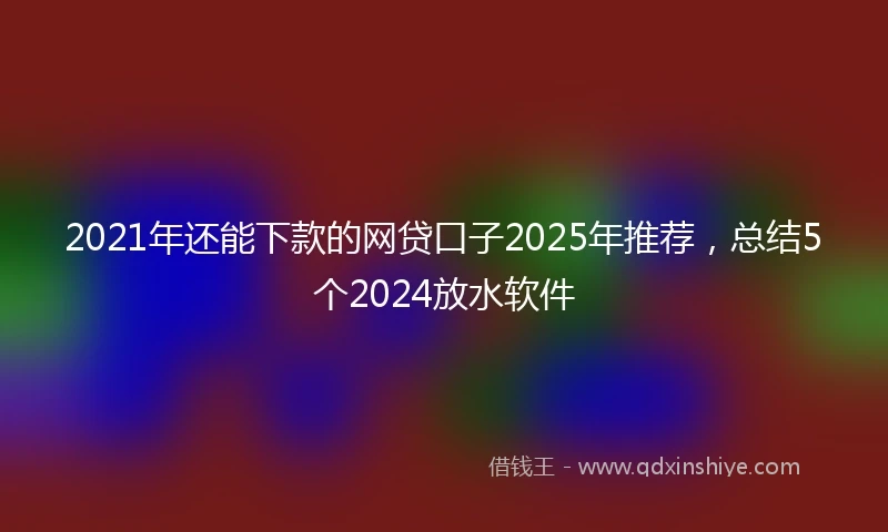 2021年还能下款的网贷口子2025年推荐，总结5个2024放水软件
