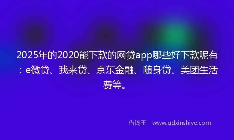 2025年的2020能下款的网贷app哪些好下款呢有：e微贷、我来贷、京东金融、随身贷、美团生活费等。