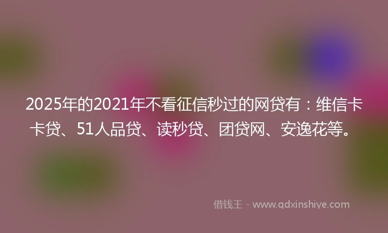 2025年的2021年不看征信秒过的网贷有：维信卡卡贷、51人品贷、读秒贷、团贷网、安逸花等。