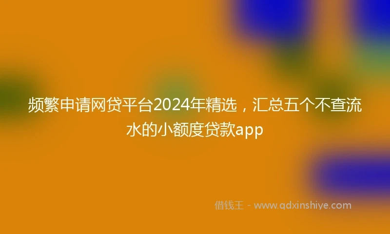 频繁申请网贷平台2024年精选，汇总五个不查流水的小额度贷款app