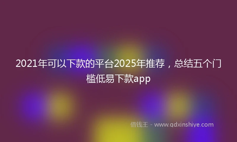 2021年可以下款的平台2025年推荐，总结五个门槛低易下款app
