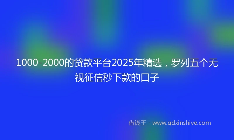 1000-2000的贷款平台2025年精选，罗列五个无视征信秒下款的口子