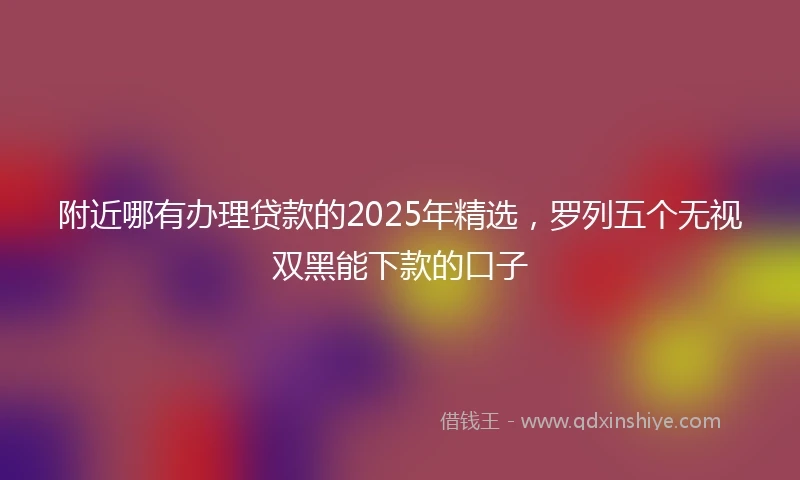 附近哪有办理贷款的2025年精选，罗列五个无视双黑能下款的口子