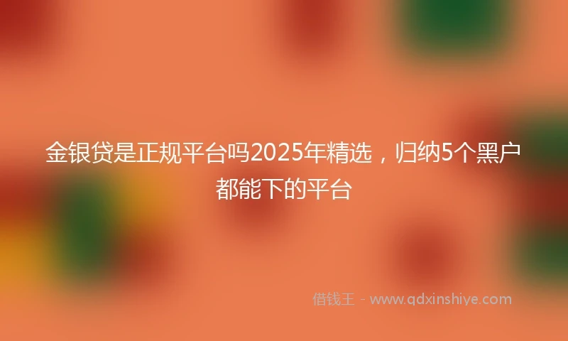 金银贷是正规平台吗2025年精选，归纳5个黑户都能下的平台