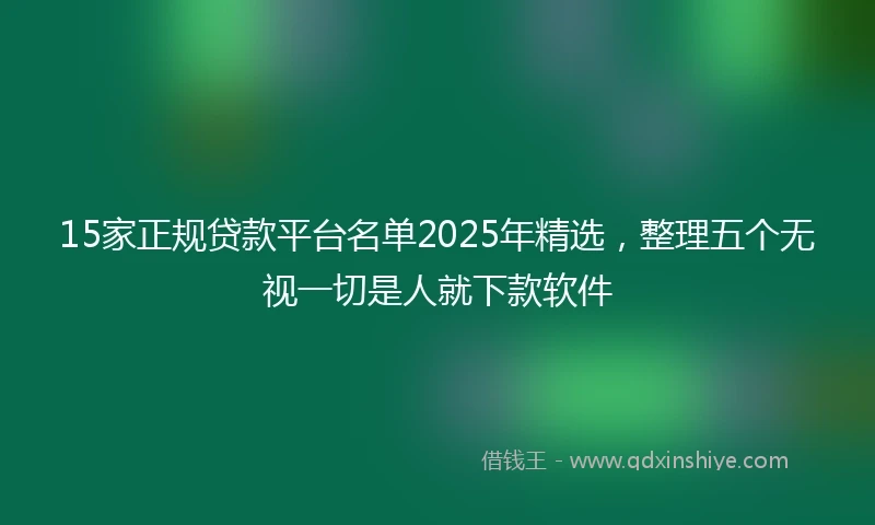 15家正规贷款平台名单2025年精选，整理五个无视一切是人就下款软件