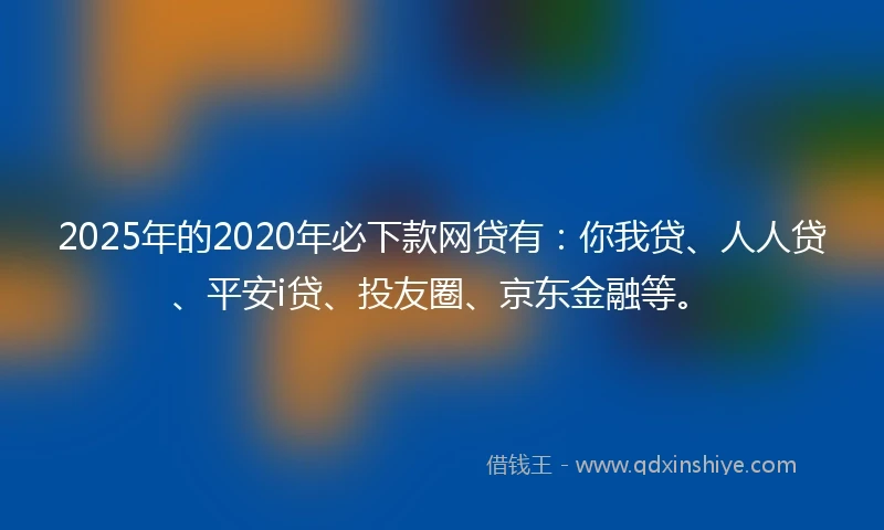2025年的2020年必下款网贷有：你我贷、人人贷、平安i贷、投友圈、京东金融等。
