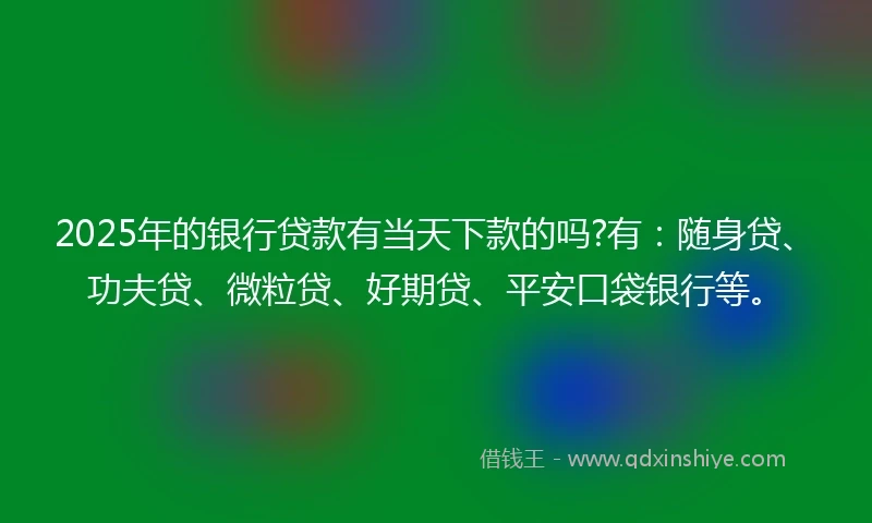 2025年的银行贷款有当天下款的吗?有：随身贷、功夫贷、微粒贷、好期贷、平安口袋银行等。