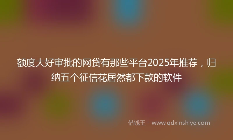额度大好审批的网贷有那些平台2025年推荐，归纳五个征信花居然都下款的软件