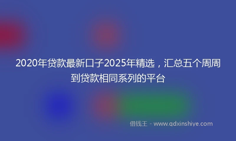 2020年贷款最新口子2025年精选，汇总五个周周到贷款相同系列的平台