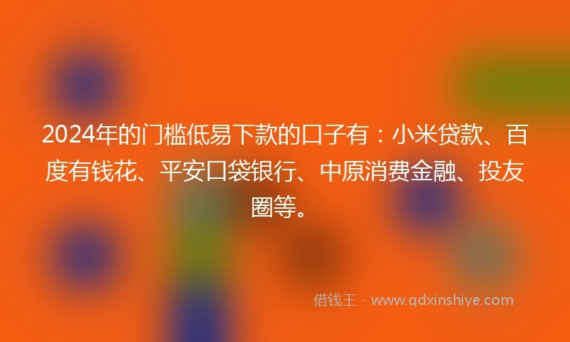 2024年的门槛低易下款的口子有：小米贷款、百度有钱花、平安口袋银行、中原消费金融、投友圈等。
