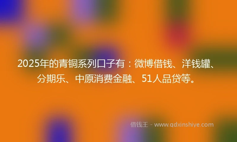 2025年的青铜系列口子有：微博借钱、洋钱罐、分期乐、中原消费金融、51人品贷等。
