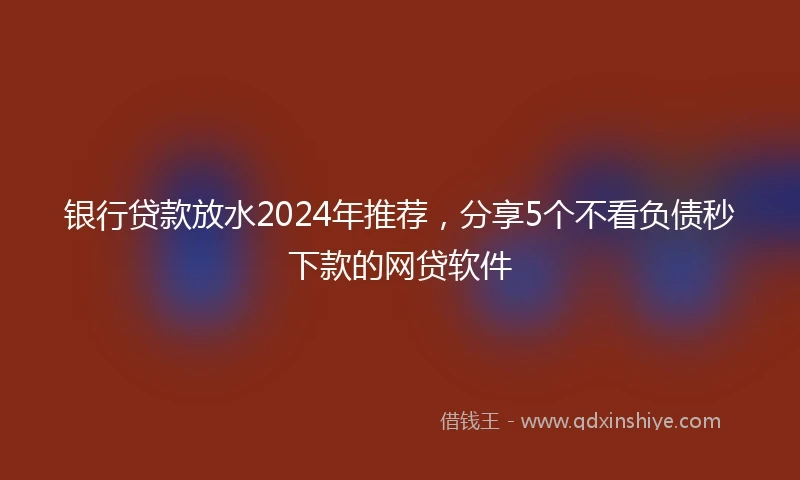 银行贷款放水2024年推荐，分享5个不看负债秒下款的网贷软件