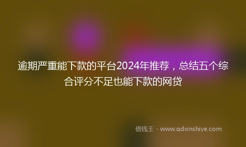 逾期严重能下款的平台2024年推荐，总结五个综合评分不足也能下款的网贷