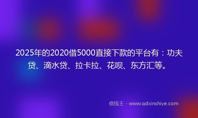 2025年的2020借5000直接下款的平台有：功夫贷、滴水贷、拉卡拉、花呗、东方汇等。