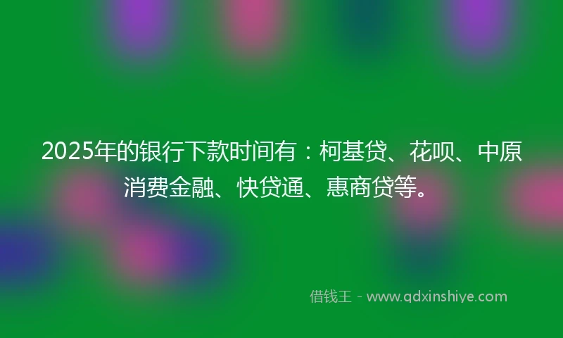 2025年的银行下款时间有：柯基贷、花呗、中原消费金融、快贷通、惠商贷等。