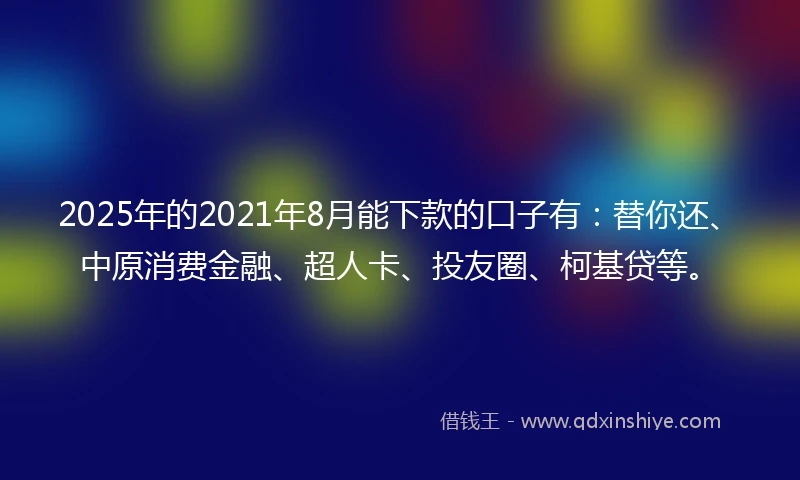 2025年的2021年8月能下款的口子有：替你还、中原消费金融、超人卡、投友圈、柯基贷等。