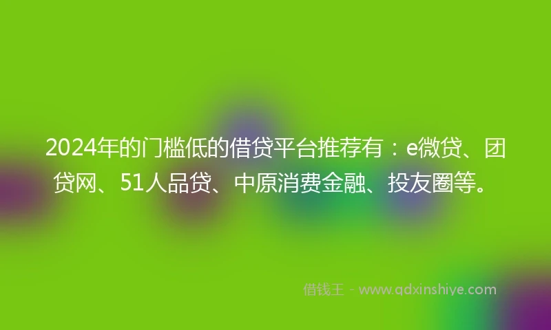 2024年的门槛低的借贷平台推荐有：e微贷、团贷网、51人品贷、中原消费金融、投友圈等。
