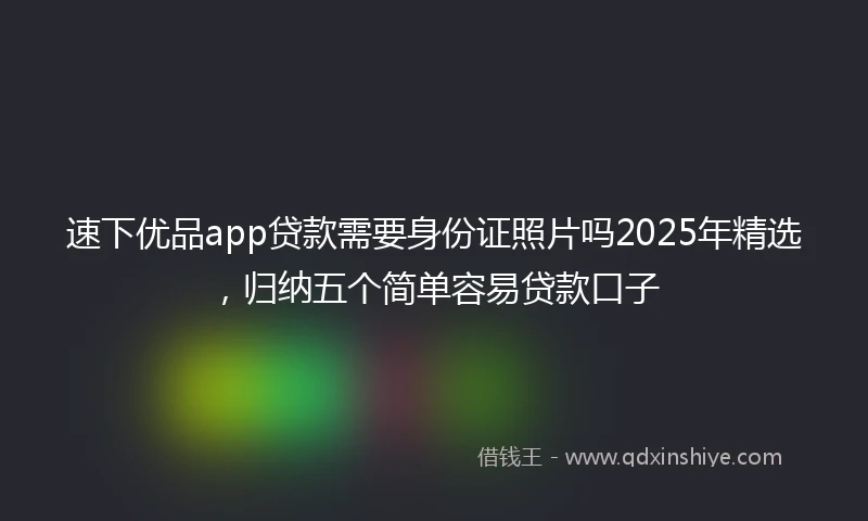 速下优品app贷款需要身份证照片吗2025年精选，归纳五个简单容易贷款口子