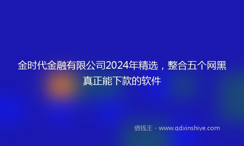 金时代金融有限公司2024年精选，整合五个网黑真正能下款的软件