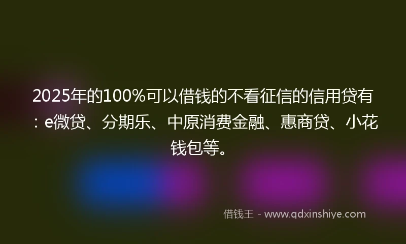2025年的100%可以借钱的不看征信的信用贷有：e微贷、分期乐、中原消费金融、惠商贷、小花钱包等。