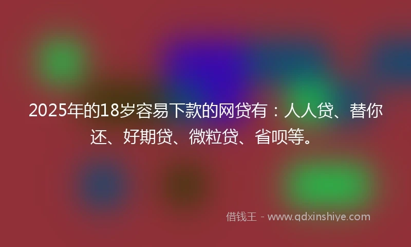 2025年的18岁容易下款的网贷有：人人贷、替你还、好期贷、微粒贷、省呗等。
