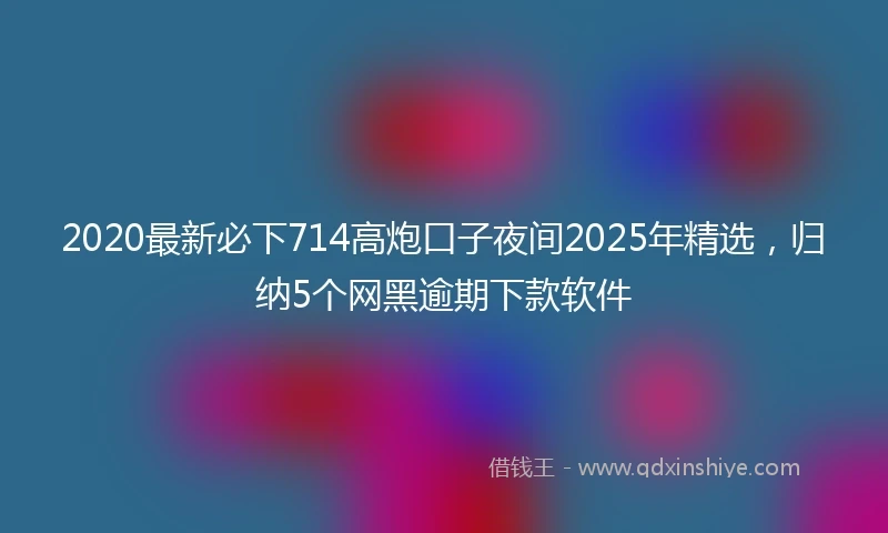 2020最新必下714高炮口子夜间2025年精选，归纳5个网黑逾期下款软件
