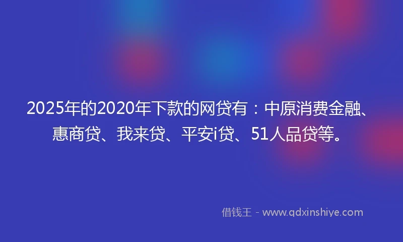 2025年的2020年下款的网贷有：中原消费金融、惠商贷、我来贷、平安i贷、51人品贷等。