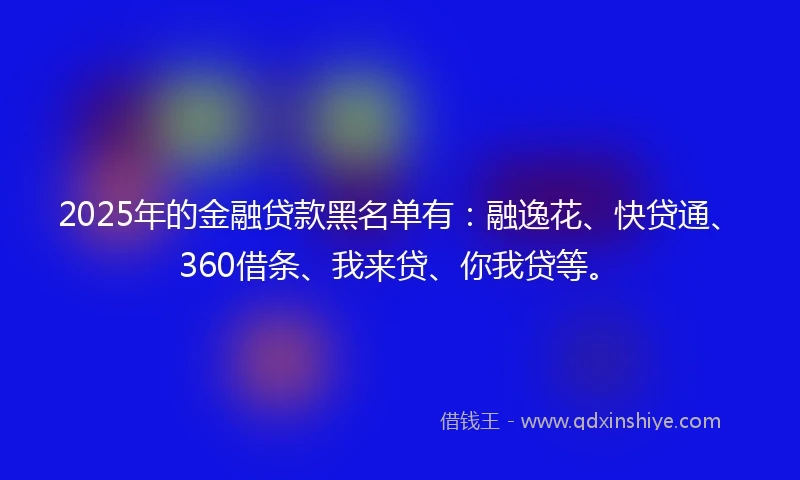 2025年的金融贷款黑名单有：融逸花、快贷通、360借条、我来贷、你我贷等。