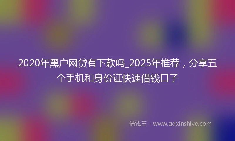 2020年黑户网贷有下款吗_2025年推荐，分享五个手机和身份证快速借钱口子