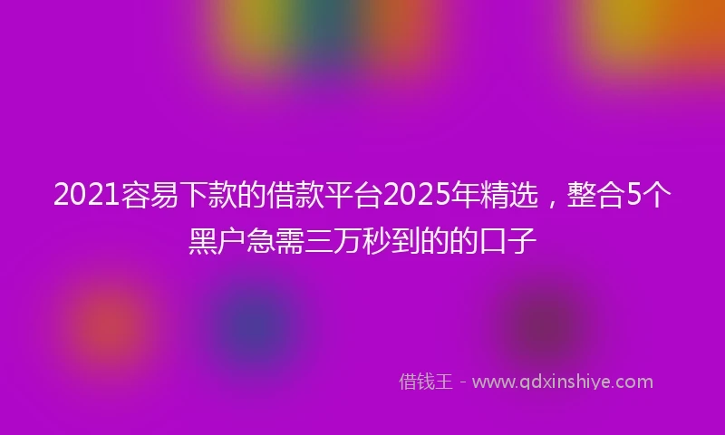 2021容易下款的借款平台2025年精选，整合5个黑户急需三万秒到的的口子