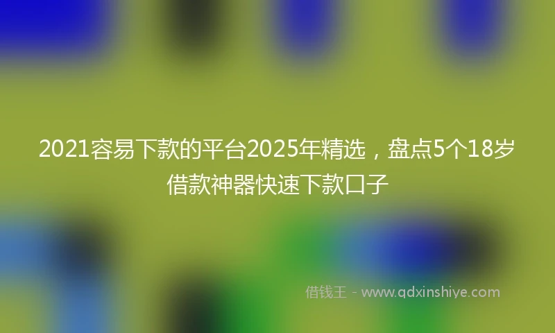 2021容易下款的平台2025年精选，盘点5个18岁借款神器快速下款口子