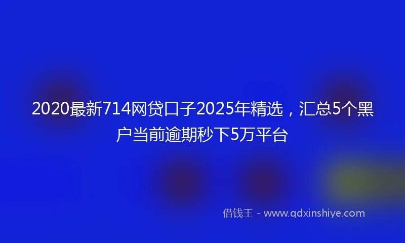 2020最新714网贷口子2025年精选，汇总5个黑户当前逾期秒下5万平台
