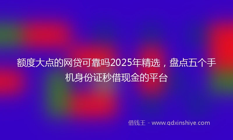 额度大点的网贷可靠吗2025年精选，盘点五个手机身份证秒借现金的平台