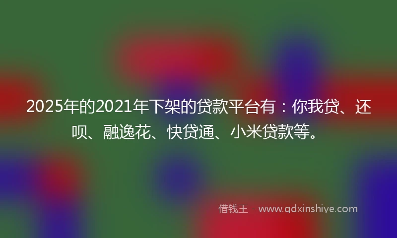 2025年的2021年下架的贷款平台有：你我贷、还呗、融逸花、快贷通、小米贷款等。