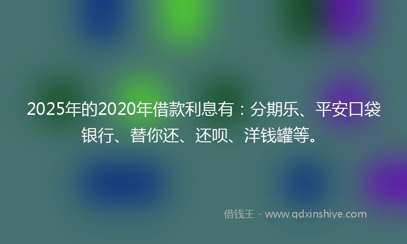 2025年的2020年借款利息有：分期乐、平安口袋银行、替你还、还呗、洋钱罐等。