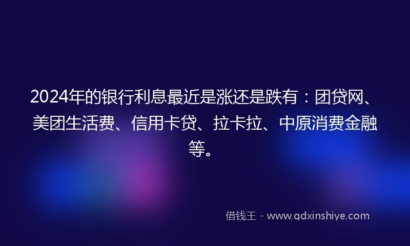 2024年的银行利息最近是涨还是跌有:团贷网、美团生活费、信用卡贷、拉卡拉、中原消费金融等。