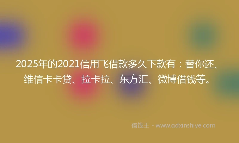 2025年的2021信用飞借款多久下款有：替你还、维信卡卡贷、拉卡拉、东方汇、微博借钱等。