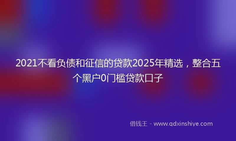 2021不看负债和征信的贷款2025年精选，整合五个黑户0门槛贷款口子